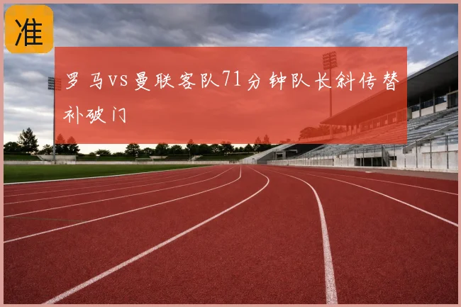 罗马vs曼联客队71分钟队长斜传替补破门